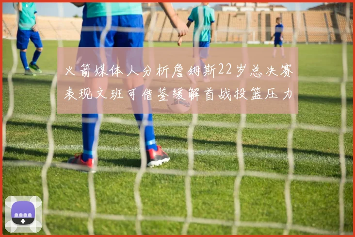 火箭媒体人分析詹姆斯22岁总决赛表现文班可借鉴缓解首战投篮压力