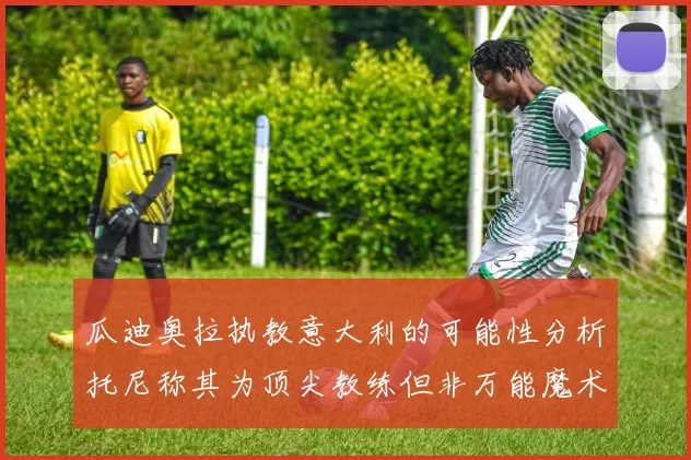 瓜迪奥拉执教意大利的可能性分析托尼称其为顶尖教练但非万能魔术师