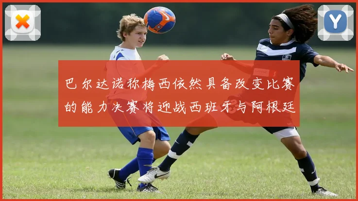 巴尔达诺称梅西依然具备改变比赛的能力决赛将迎战西班牙与阿根廷