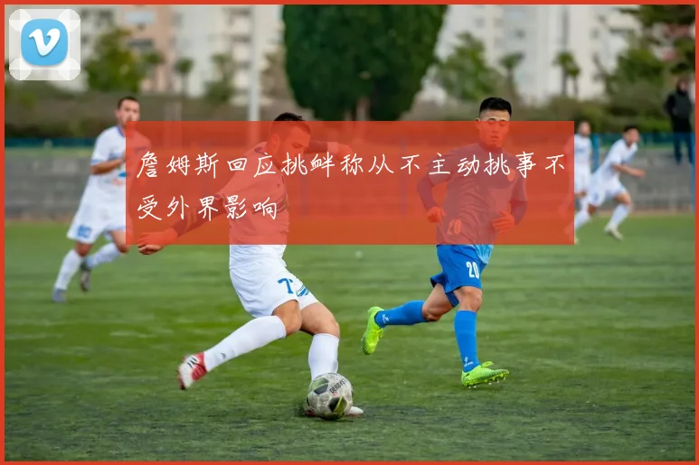 詹姆斯回应挑衅称从不主动挑事不受外界影响