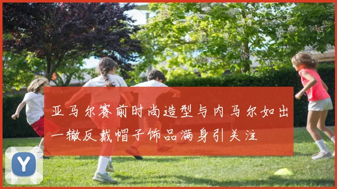 亚马尔赛前时尚造型与内马尔如出一辙反戴帽子饰品满身引关注