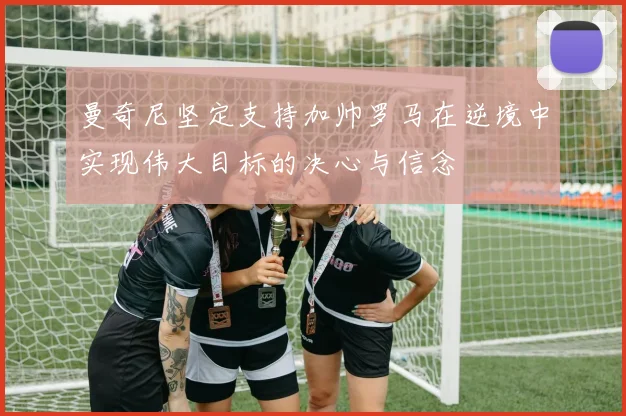曼奇尼坚定支持加帅罗马在逆境中实现伟大目标的决心与信念