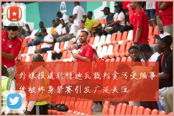 外媒报道科特迪瓦裁判贪污受贿事件被终身禁赛引发广泛关注