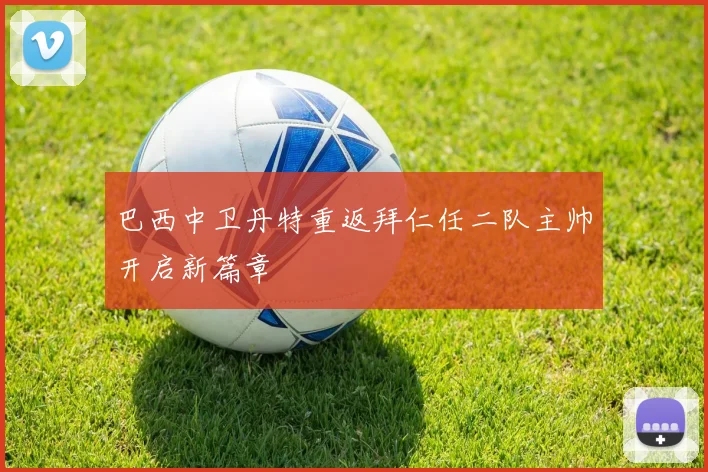 巴西中卫丹特重返拜仁任二队主帅开启新篇章