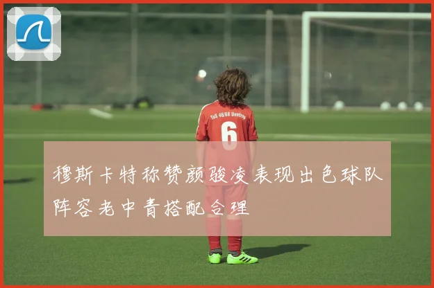 穆斯卡特称赞颜骏凌表现出色球队阵容老中青搭配合理