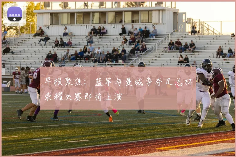 早报聚焦：蓝军与曼城争夺足总杯荣耀决赛即将上演
