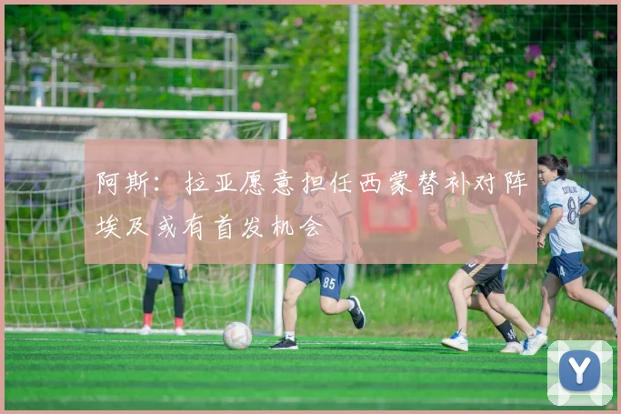 阿斯：拉亚愿意担任西蒙替补对阵埃及或有首发机会
