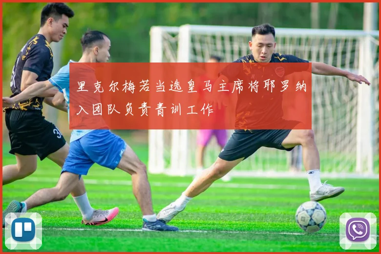 里克尔梅若当选皇马主席将耶罗纳入团队负责青训工作