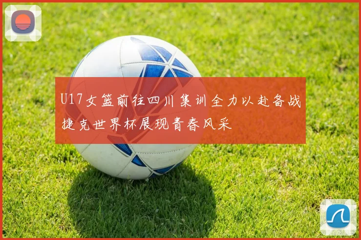 U17女篮前往四川集训全力以赴备战捷克世界杯展现青春风采