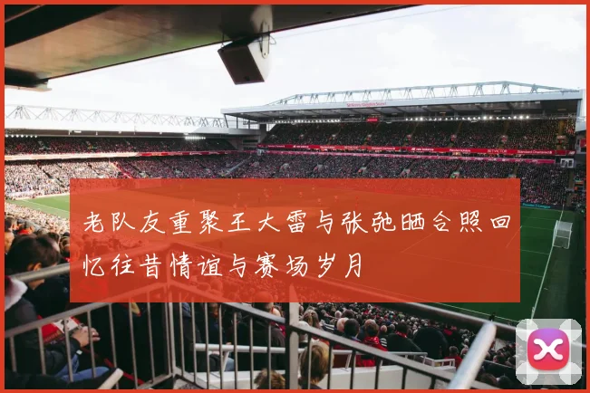 老队友重聚王大雷与张弛晒合照回忆往昔情谊与赛场岁月